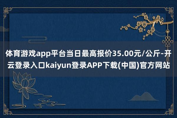 体育游戏app平台当日最高报价35.00元/公斤-开云登录入口kaiyun登录APP下载(中国)官方网站