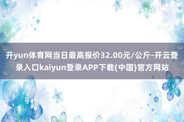 开yun体育网当日最高报价32.00元/公斤-开云登录入口kaiyun登录APP下载(中国)官方网站