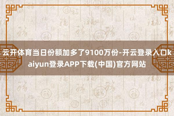 云开体育当日份额加多了9100万份-开云登录入口kaiyun登录APP下载(中国)官方网站