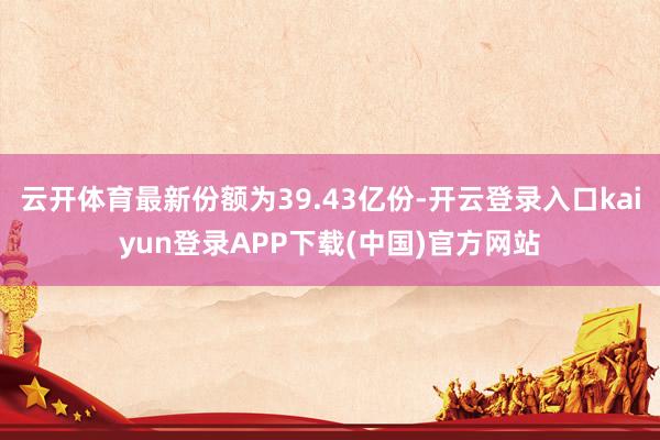 云开体育最新份额为39.43亿份-开云登录入口kaiyun登录APP下载(中国)官方网站