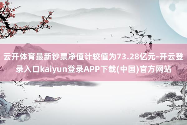 云开体育最新钞票净值计较值为73.28亿元-开云登录入口kaiyun登录APP下载(中国)官方网站