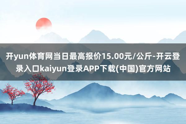 开yun体育网当日最高报价15.00元/公斤-开云登录入口kaiyun登录APP下载(中国)官方网站