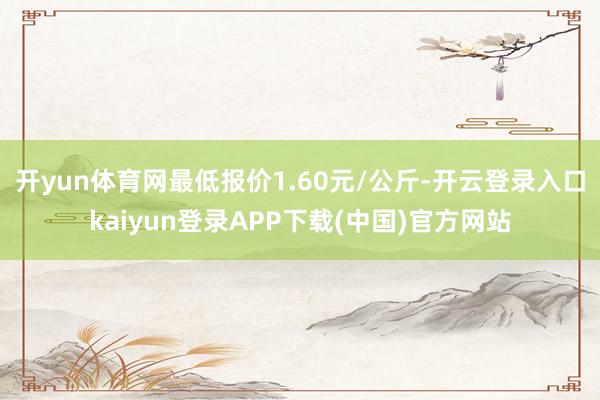 开yun体育网最低报价1.60元/公斤-开云登录入口kaiyun登录APP下载(中国)官方网站