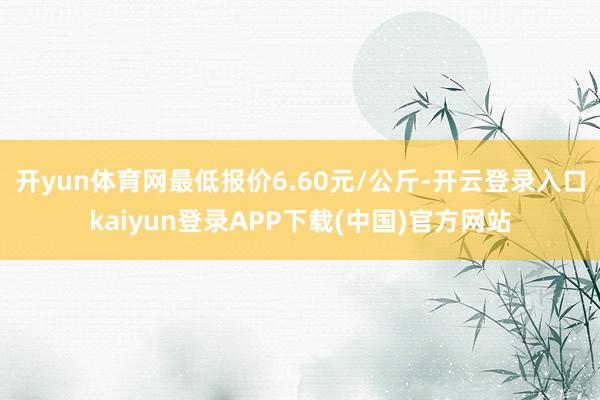 开yun体育网最低报价6.60元/公斤-开云登录入口kaiyun登录APP下载(中国)官方网站