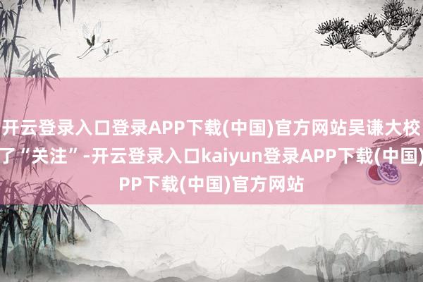 开云登录入口登录APP下载(中国)官方网站吴谦大校公开示意了“关注”-开云登录入口kaiyun登录APP下载(中国)官方网站