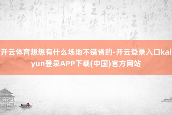 开云体育想想有什么场地不错省的-开云登录入口kaiyun登录APP下载(中国)官方网站