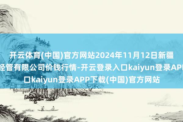 开云体育(中国)官方网站2024年11月12日新疆绿珠九鼎农产物认识经管有限公司价钱行情-开云登录入口kaiyun登录APP下载(中国)官方网站