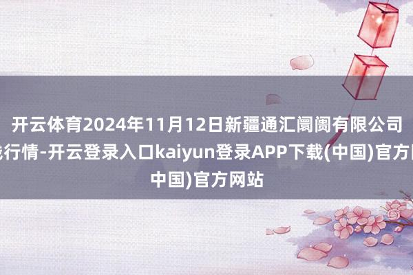 开云体育2024年11月12日新疆通汇阛阓有限公司价钱行情-开云登录入口kaiyun登录APP下载(中国)官方网站