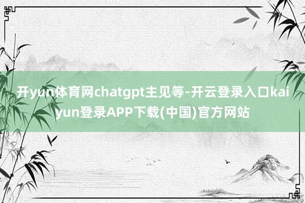 开yun体育网chatgpt主见等-开云登录入口kaiyun登录APP下载(中国)官方网站