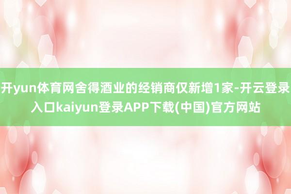 开yun体育网舍得酒业的经销商仅新增1家-开云登录入口kaiyun登录APP下载(中国)官方网站