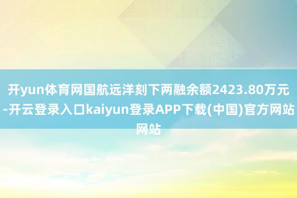 开yun体育网国航远洋刻下两融余额2423.80万元-开云登录入口kaiyun登录APP下载(中国)官方网站