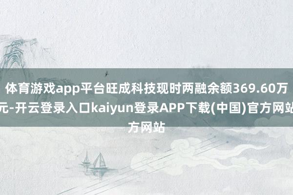 体育游戏app平台旺成科技现时两融余额369.60万元-开云登录入口kaiyun登录APP下载(中国)官方网站