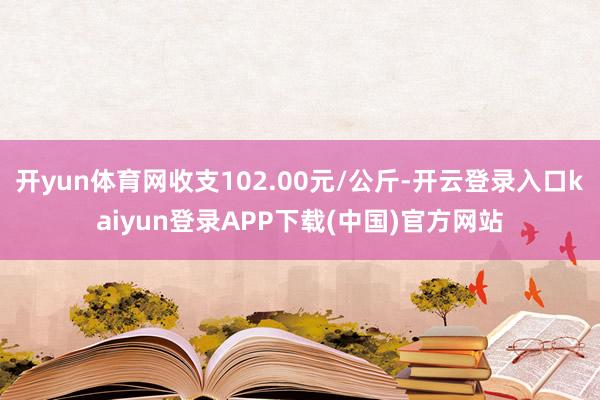 开yun体育网收支102.00元/公斤-开云登录入口kaiyun登录APP下载(中国)官方网站