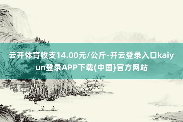 云开体育收支14.00元/公斤-开云登录入口kaiyun登录APP下载(中国)官方网站