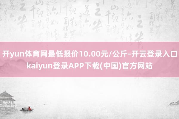 开yun体育网最低报价10.00元/公斤-开云登录入口kaiyun登录APP下载(中国)官方网站