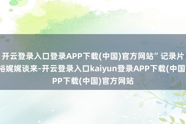 开云登录入口登录APP下载(中国)官方网站”记录片导演黄小裕娓娓谈来-开云登录入口kaiyun登录APP下载(中国)官方网站