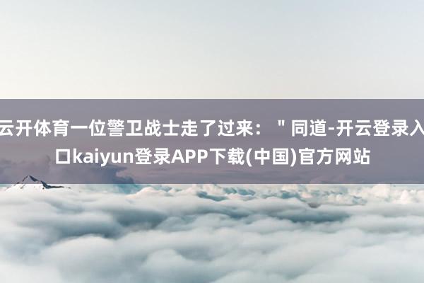 云开体育一位警卫战士走了过来：＂同道-开云登录入口kaiyun登录APP下载(中国)官方网站