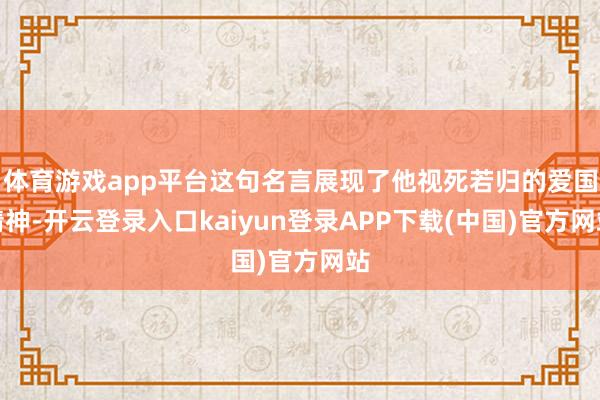 体育游戏app平台这句名言展现了他视死若归的爱国精神-开云登录入口kaiyun登录APP下载(中国)官方网站