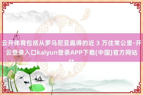 云开体育包括从罗马尼亚赢得的近 3 万往常公里-开云登录入口kaiyun登录APP下载(中国)官方网站