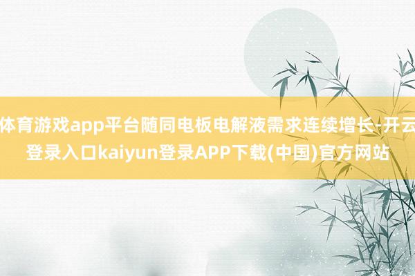 体育游戏app平台随同电板电解液需求连续增长-开云登录入口kaiyun登录APP下载(中国)官方网站