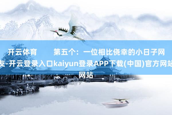 开云体育        第五个：一位相比侥幸的小日子网友-开云登录入口kaiyun登录APP下载(中国)官方网站