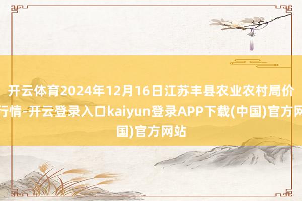 开云体育2024年12月16日江苏丰县农业农村局价钱行情-开云登录入口kaiyun登录APP下载(中国)官方网站