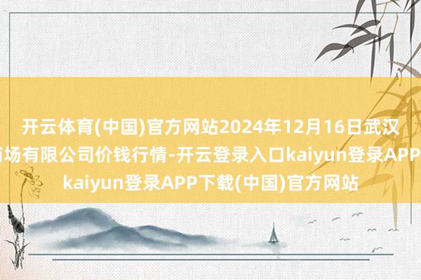 开云体育(中国)官方网站2024年12月16日武汉白沙洲农副产物大商场有限公司价钱行情-开云登录入口kaiyun登录APP下载(中国)官方网站