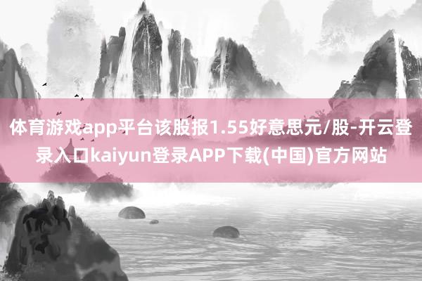 体育游戏app平台该股报1.55好意思元/股-开云登录入口kaiyun登录APP下载(中国)官方网站