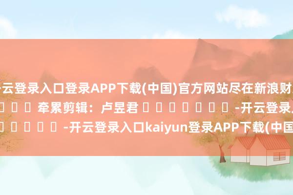 开云登录入口登录APP下载(中国)官方网站尽在新浪财经APP            						牵累剪辑：卢昱君 							-开云登录入口kaiyun登录APP下载(中国)官方网站