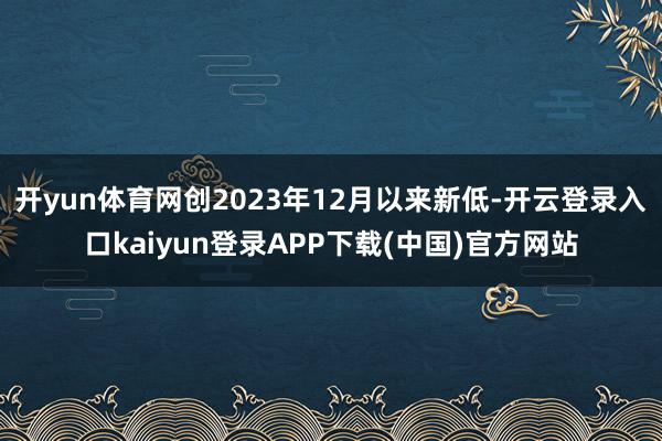 开yun体育网创2023年12月以来新低-开云登录入口kaiyun登录APP下载(中国)官方网站