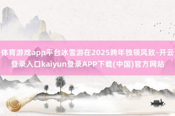 体育游戏app平台冰雪游在2025跨年独领风致-开云登录入口kaiyun登录APP下载(中国)官方网站