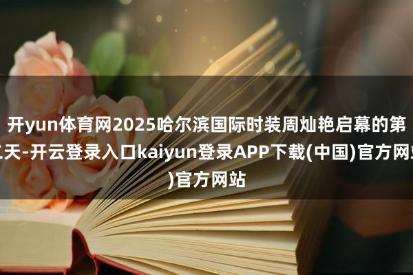 开yun体育网2025哈尔滨国际时装周灿艳启幕的第二天-开云登录入口kaiyun登录APP下载(中国)官方网站