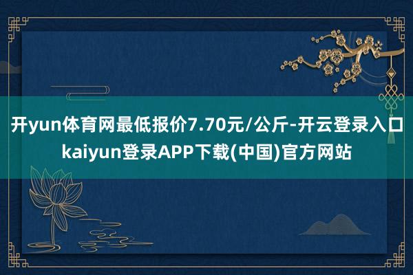 开yun体育网最低报价7.70元/公斤-开云登录入口kaiyun登录APP下载(中国)官方网站