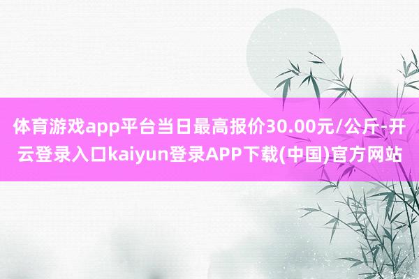 体育游戏app平台当日最高报价30.00元/公斤-开云登录入口kaiyun登录APP下载(中国)官方网站