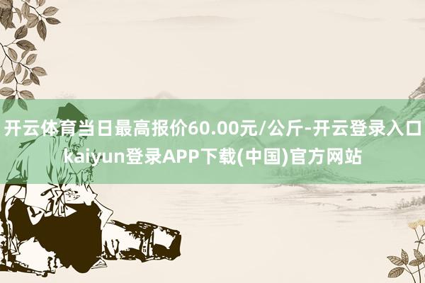 开云体育当日最高报价60.00元/公斤-开云登录入口kaiyun登录APP下载(中国)官方网站