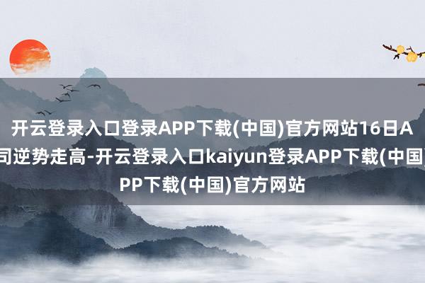 开云登录入口登录APP下载(中国)官方网站16日A股联系公司逆势走高-开云登录入口kaiyun登录APP下载(中国)官方网站