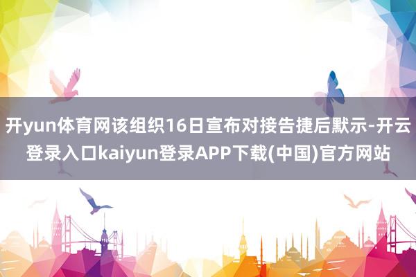 开yun体育网该组织16日宣布对接告捷后默示-开云登录入口kaiyun登录APP下载(中国)官方网站