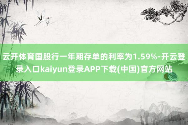 云开体育国股行一年期存单的利率为1.59%-开云登录入口kaiyun登录APP下载(中国)官方网站