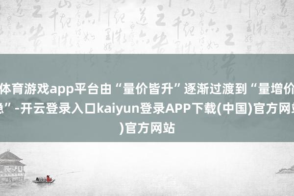 体育游戏app平台由“量价皆升”逐渐过渡到“量增价稳”-开云登录入口kaiyun登录APP下载(中国)官方网站