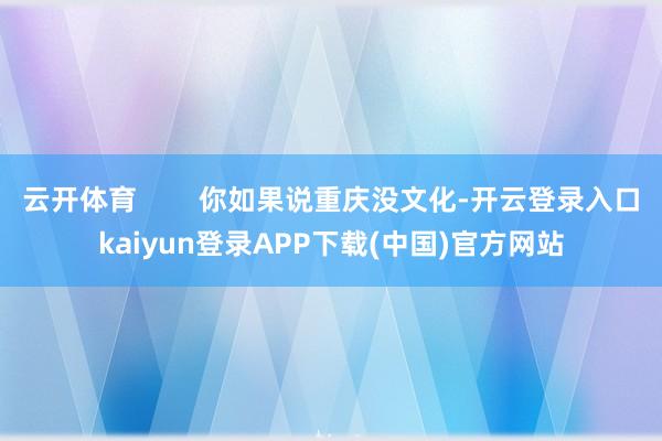 云开体育        你如果说重庆没文化-开云登录入口kaiyun登录APP下载(中国)官方网站