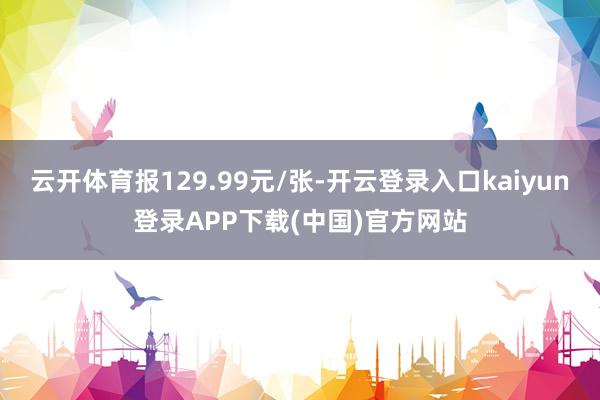 云开体育报129.99元/张-开云登录入口kaiyun登录APP下载(中国)官方网站